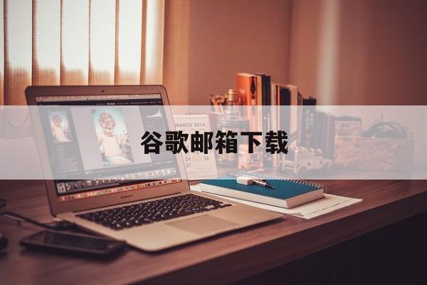 谷歌邮箱下载:(谷歌app官方下载)